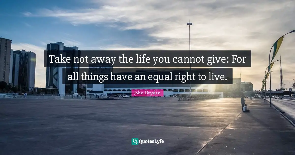 Take not away the life you cannot give: For all things have an equal right to live.