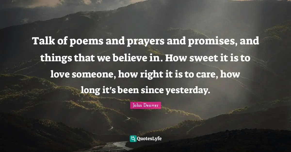 Talk of poems and prayers and promises, and things that we believe in. How sweet it is to love someone, how right it is to care, how long it's been since yesterday.