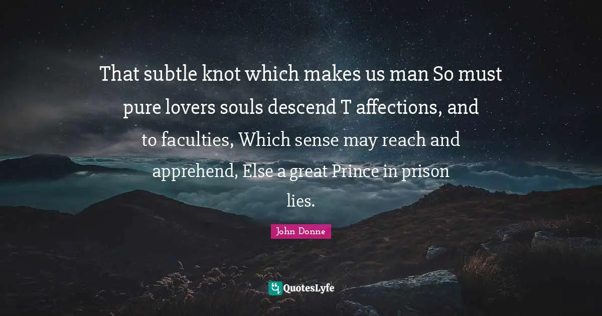 That subtle knot which makes us man So must pure lovers souls descend T affections, and to faculties, Which sense may reach and apprehend, Else a great Prince in prison lies.