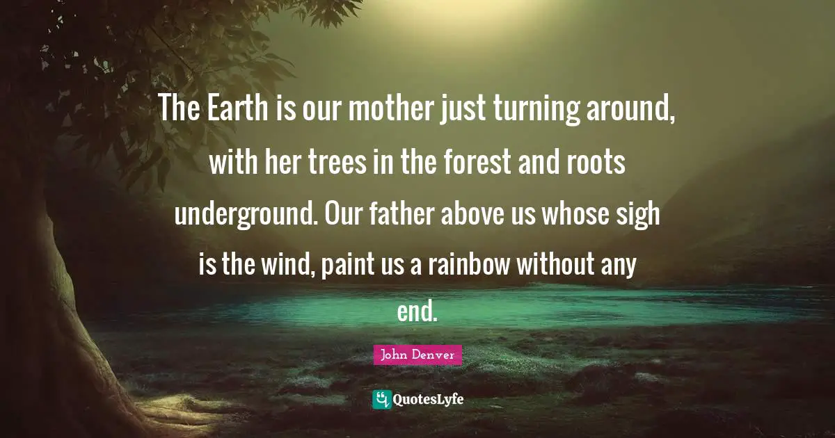 The Earth is our mother just turning around, with her trees in the forest and roots underground. Our father above us whose sigh is the wind, paint us a rainbow without any end.
