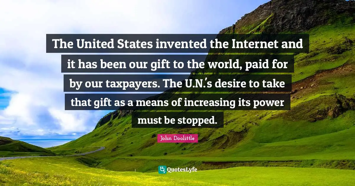 John Doolittle Quotes: "The United States invented the Internet and it has been our gift to the world, paid for by our taxpayers. The U.N.'s desire to take that gift as a means of increasing its power must be stopped."