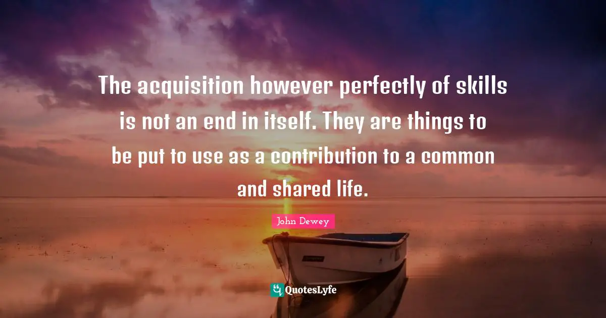 The acquisition however perfectly of skills is not an end in itself. They are things to be put to use as a contribution to a common and shared life.