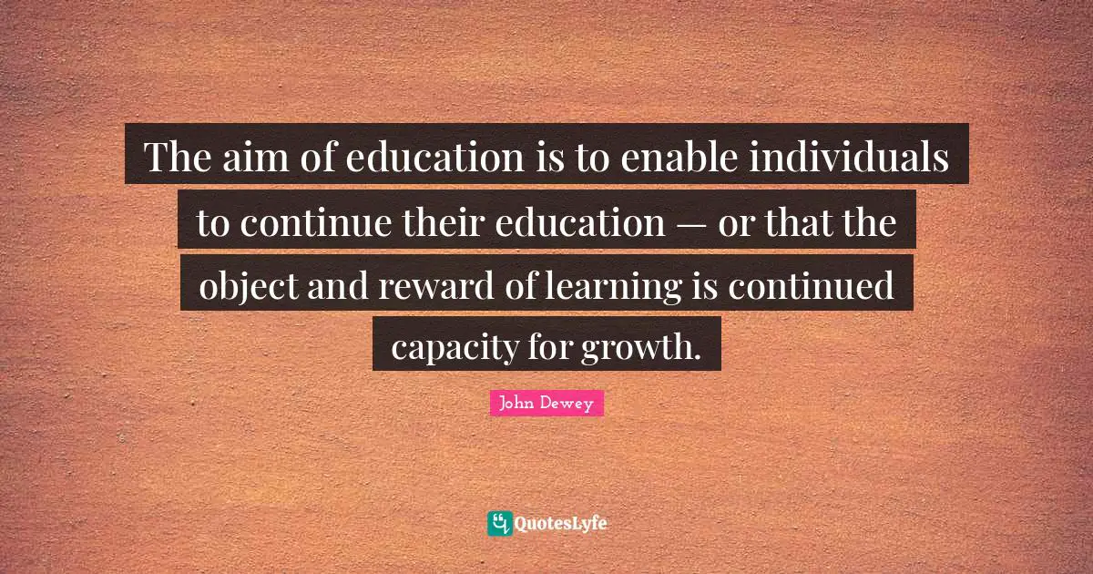 The aim of education is to enable individuals to continue their education — or that the object and reward of learning is continued capacity for growth.