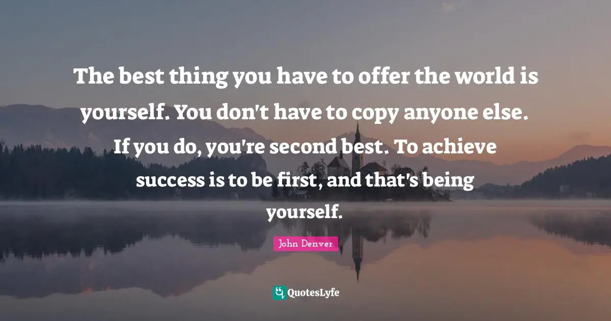 The best thing you have to offer the world is yourself. You don't have to copy anyone else. If you do, you're second best. To achieve success is to be first, and that's being yourself.