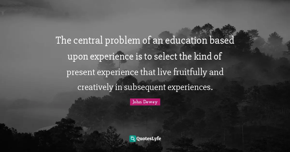 The central problem of an education based upon experience is to select the kind of present experience that live fruitfully and creatively in subsequent experiences.