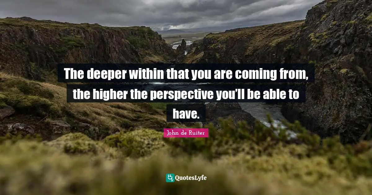 The deeper within that you are coming from, the higher the perspective you’ll be able to have.