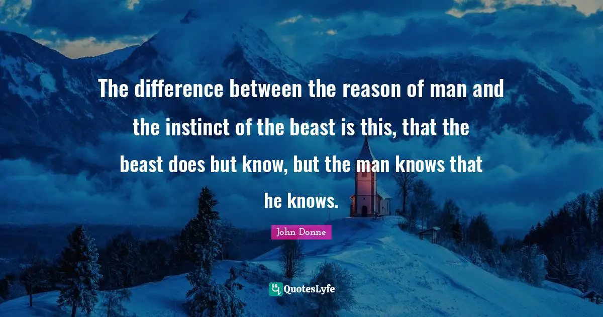 The difference between the reason of man and the instinct of the beast is this, that the beast does but know, but the man knows that he knows.