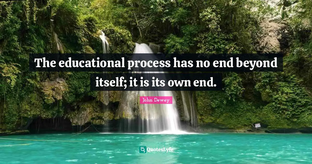 The educational process has no end beyond itself; it is its own end.