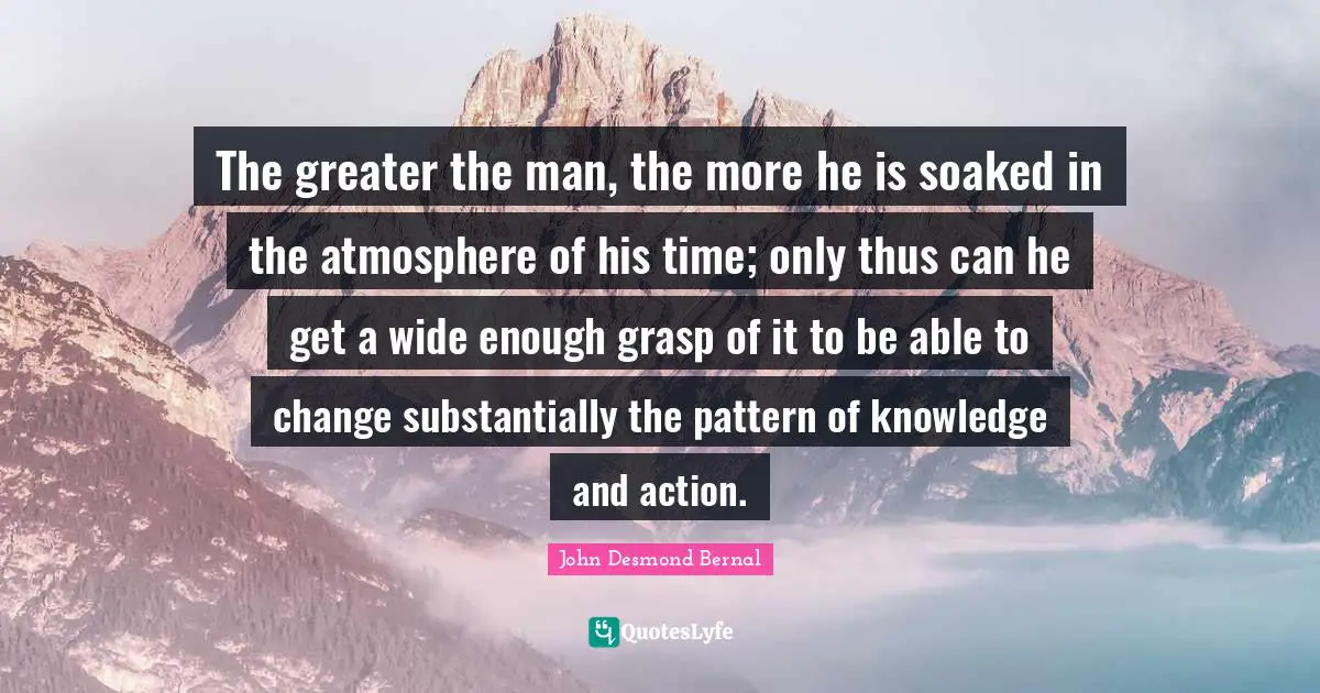 John Desmond Bernal Quotes: "The greater the man, the more he is soaked in the atmosphere of his time; only thus can he get a wide enough grasp of it to be able to change substantially the pattern of knowledge and action."