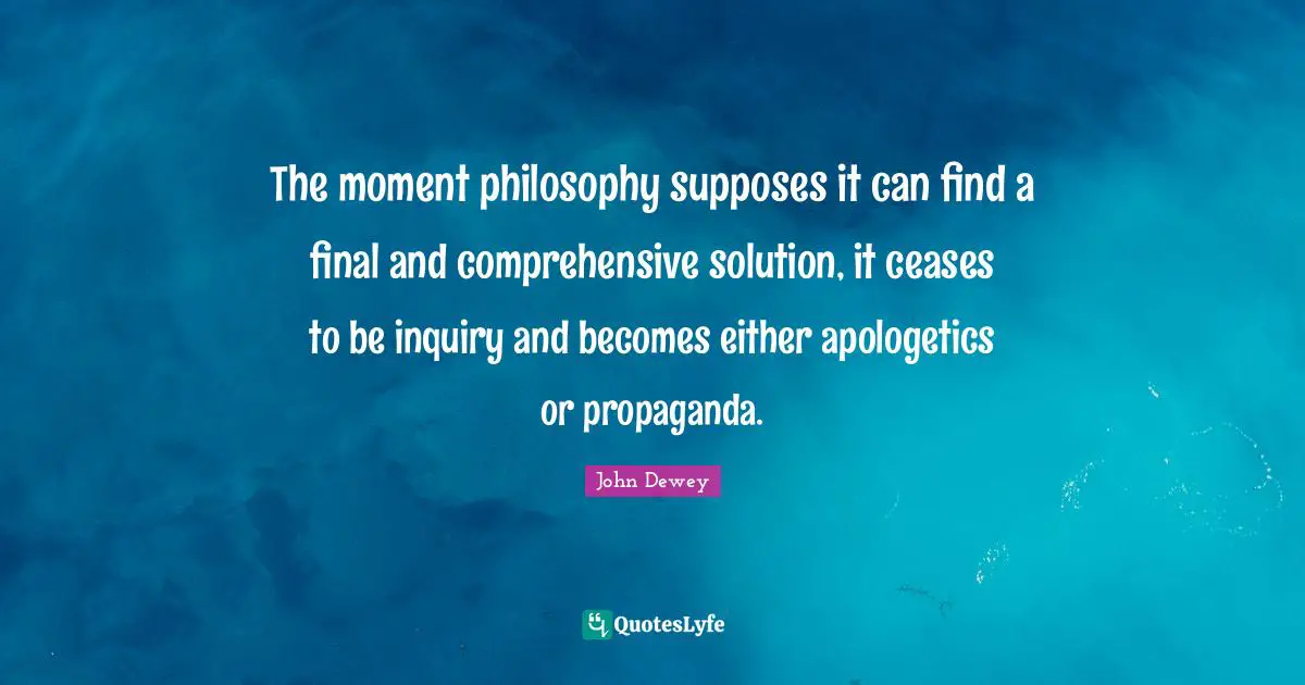 The moment philosophy supposes it can find a final and comprehensive solution, it ceases to be inquiry and becomes either apologetics or propaganda.