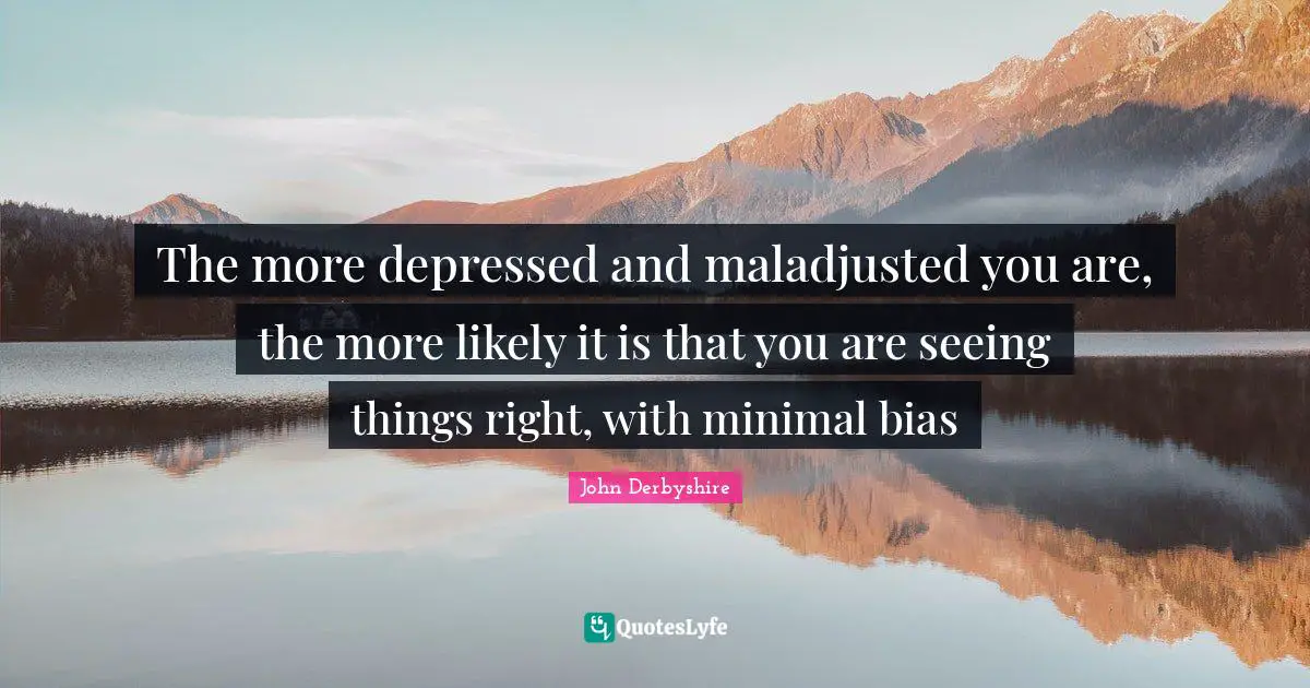 The more depressed and maladjusted you are, the more likely it is that you are seeing things right, with minimal bias