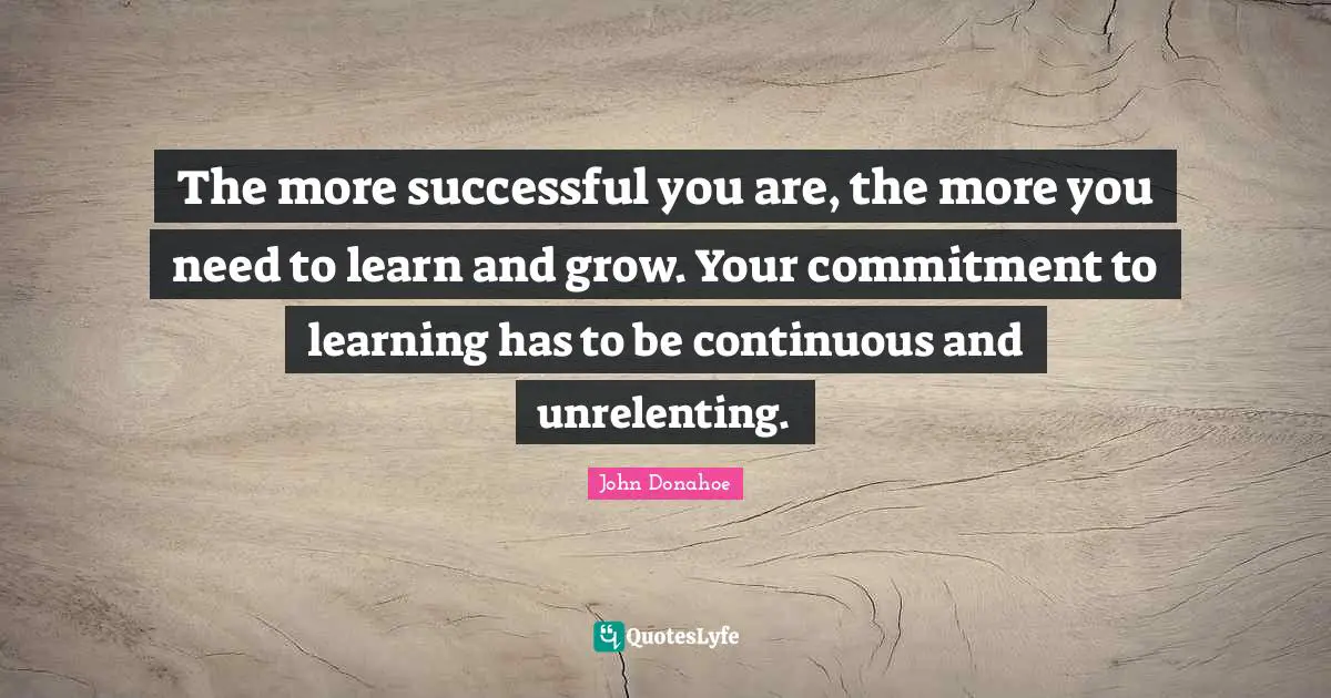 The more successful you are, the more you need to learn and grow. Your commitment to learning has to be continuous and unrelenting.