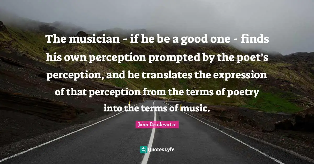 The musician - if he be a good one - finds his own perception prompted by the poet's perception, and he translates the expression of that perception from the terms of poetry into the terms of music.
