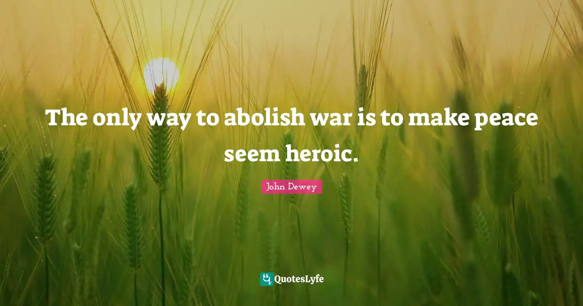 The only way to abolish war is to make peace seem heroic.
