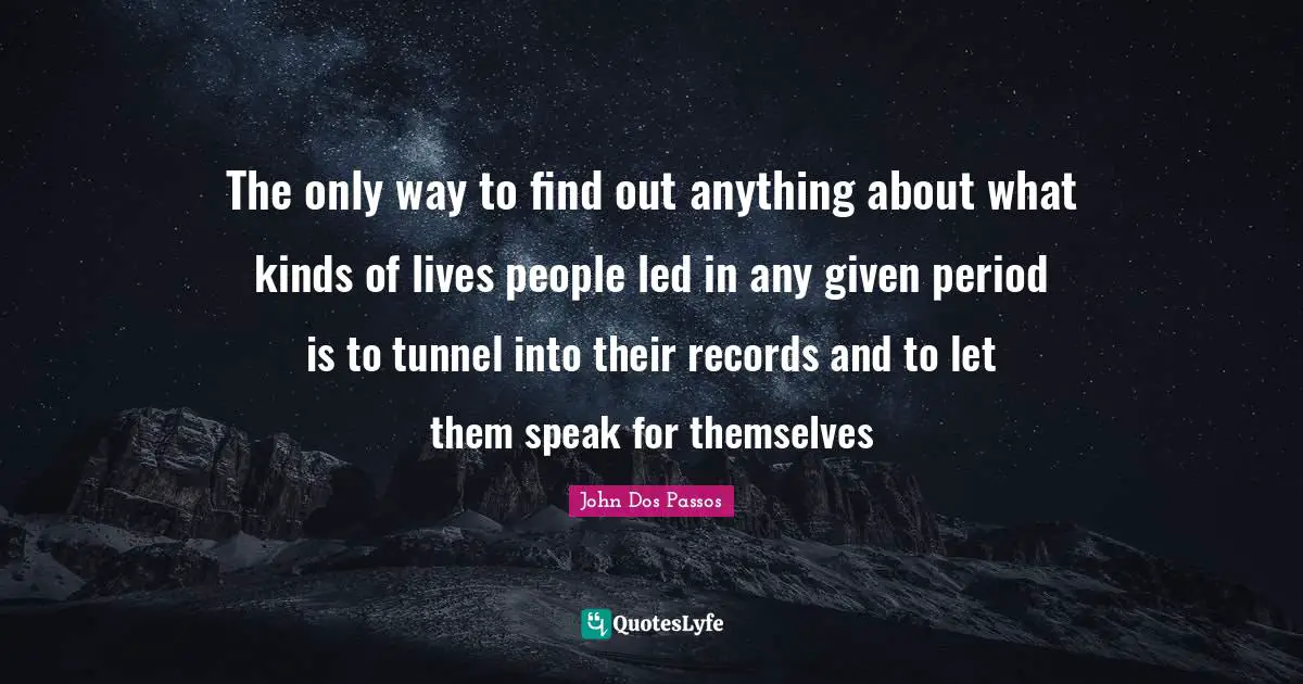 The only way to find out anything about what kinds of lives people led in any given period is to tunnel into their records and to let them speak for themselves