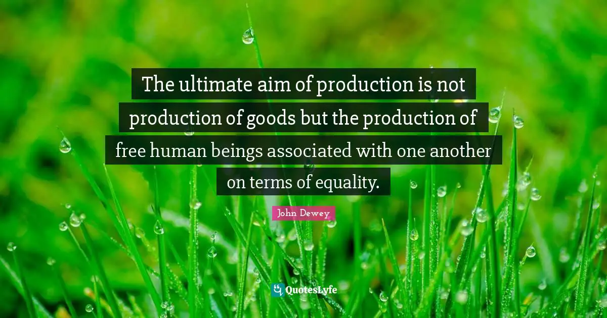 The ultimate aim of production is not production of goods but the production of free human beings associated with one another on terms of equality.