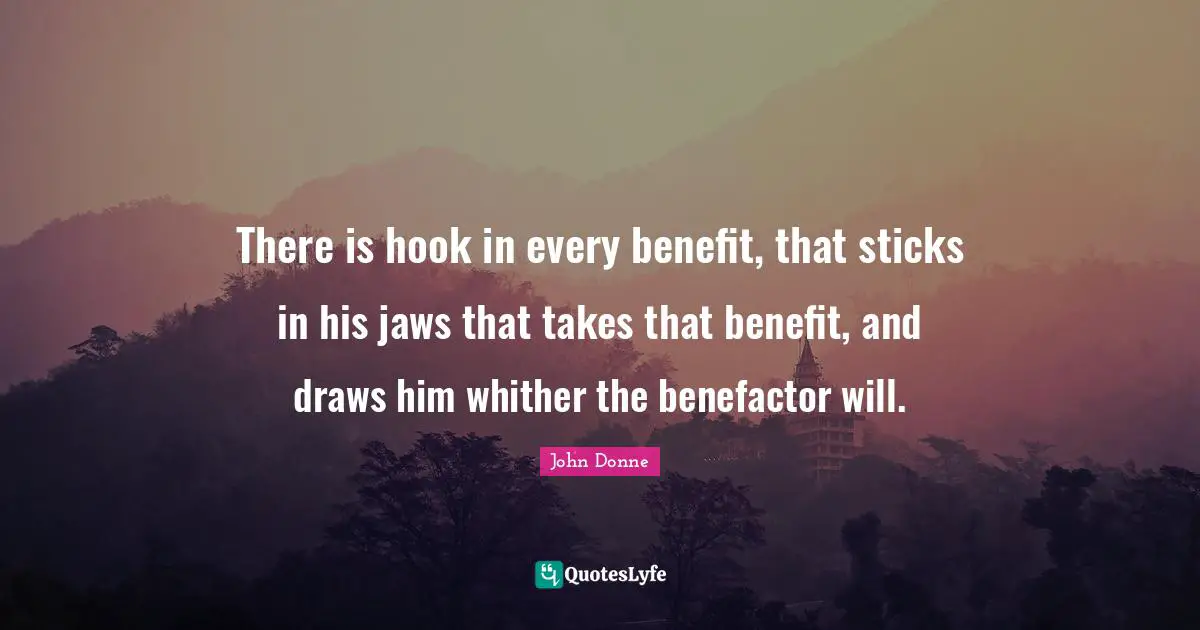 John Donne Quotes: "There is hook in every benefit, that sticks in his jaws that takes that benefit, and draws him whither the benefactor will."