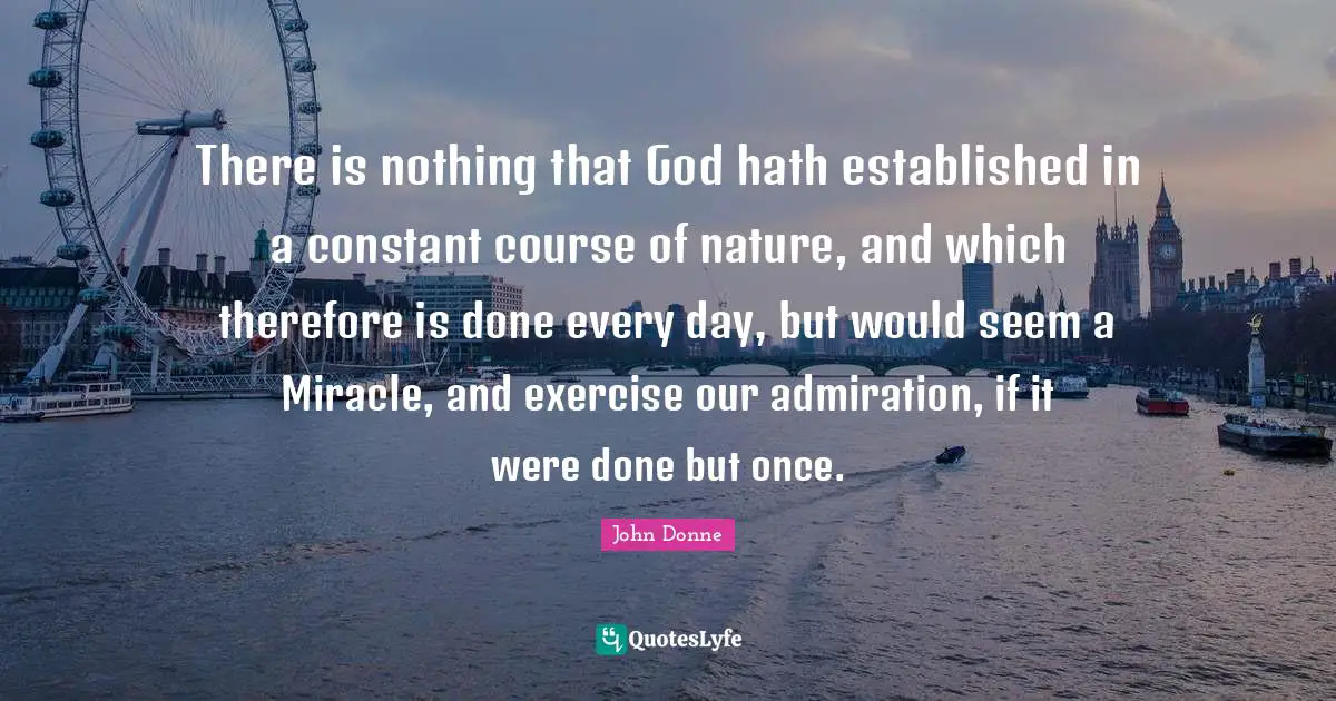 John Donne Quotes: "There is nothing that God hath established in a constant course of nature, and which therefore is done every day, but would seem a Miracle, and exercise our admiration, if it were done but once."
