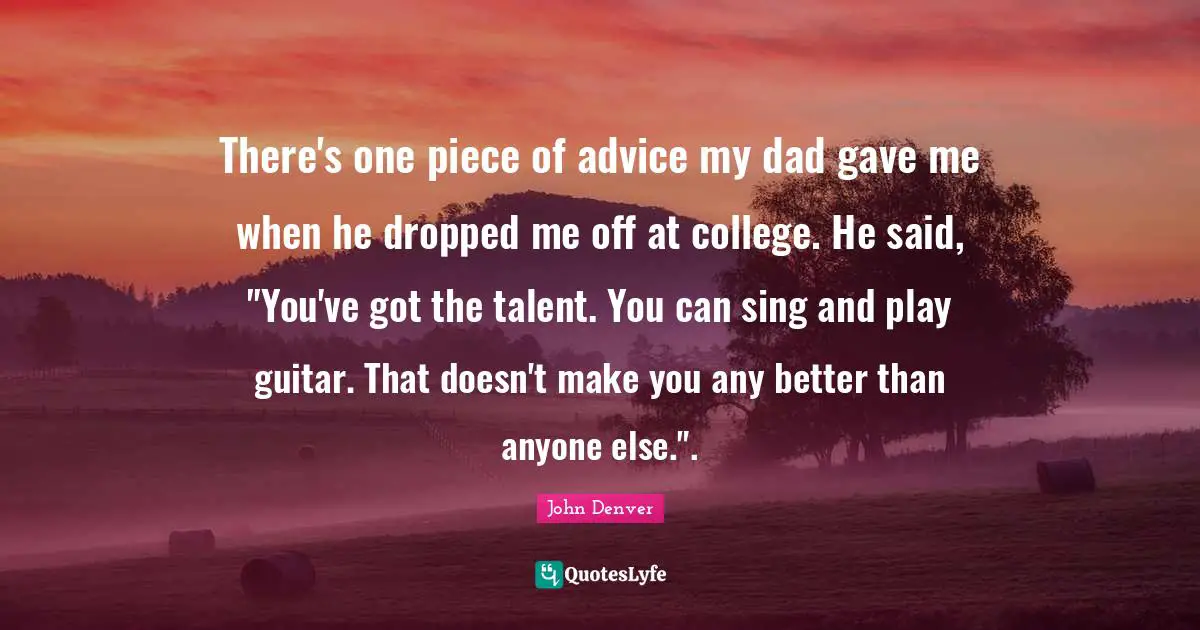 There's one piece of advice my dad gave me when he dropped me off at college. He said, "You've got the talent. You can sing and play guitar. That doesn't make you any better than anyone else.".