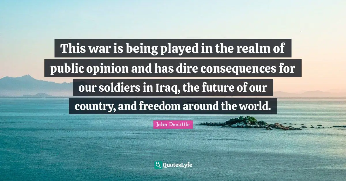 John Doolittle Quotes: "This war is being played in the realm of public opinion and has dire consequences for our soldiers in Iraq, the future of our country, and freedom around the world."