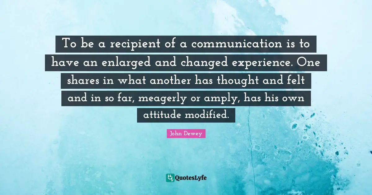 To be a recipient of a communication is to have an enlarged and changed experience. One shares in what another has thought and felt and in so far, meagerly or amply, has his own attitude modified.