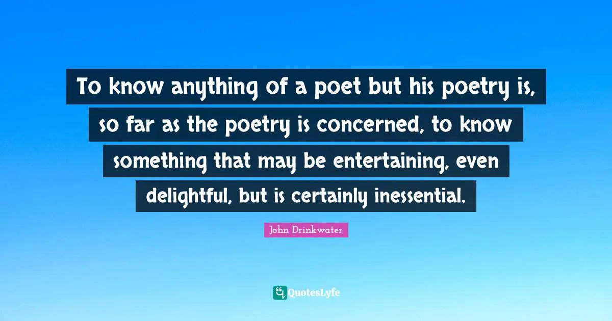 To know anything of a poet but his poetry is, so far as the poetry is concerned, to know something that may be entertaining, even delightful, but is certainly inessential.