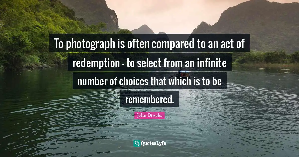 To photograph is often compared to an act of redemption - to select from an infinite number of choices that which is to be remembered.