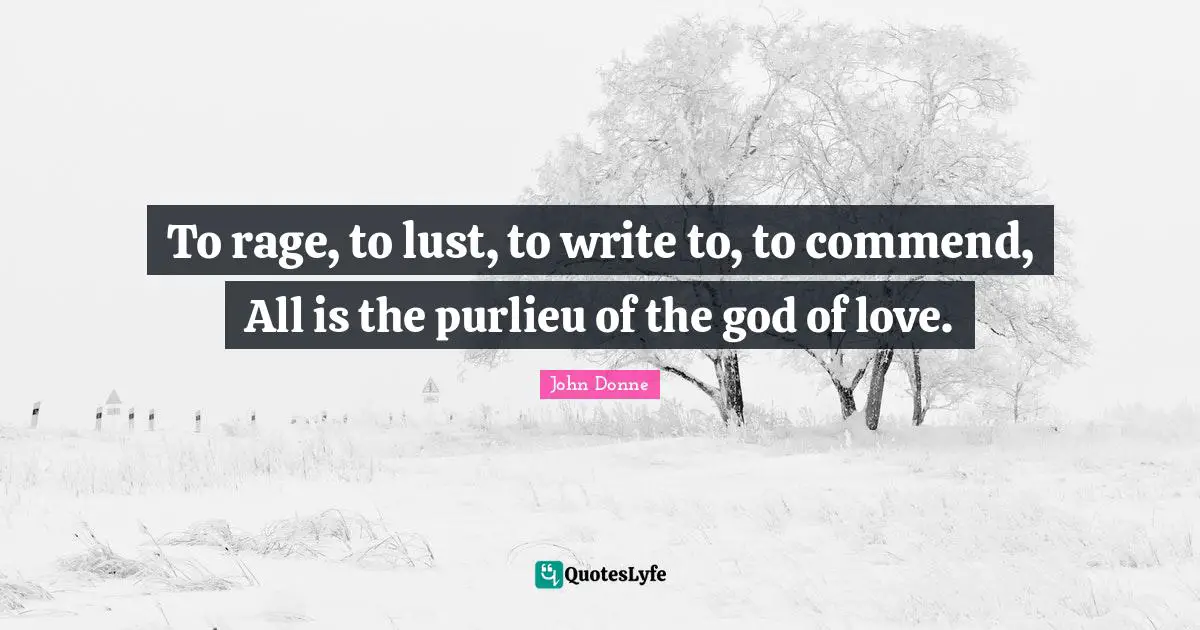 To rage, to lust, to write to, to commend, All is the purlieu of the god of love.