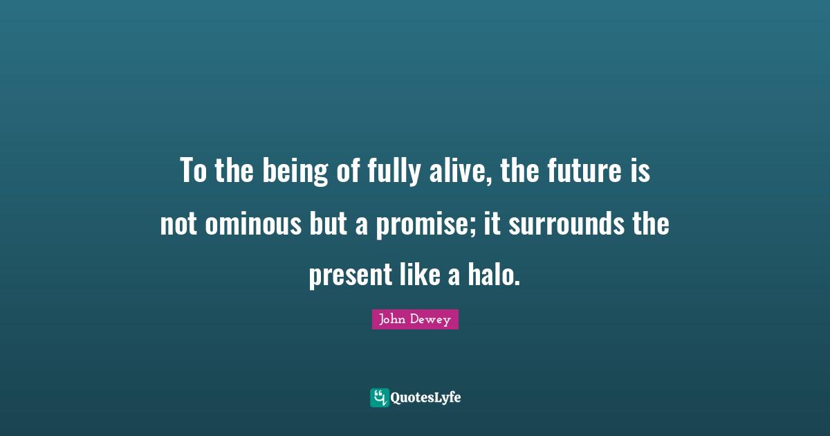 To the being of fully alive, the future is not ominous but a promise; it surrounds the present like a halo.