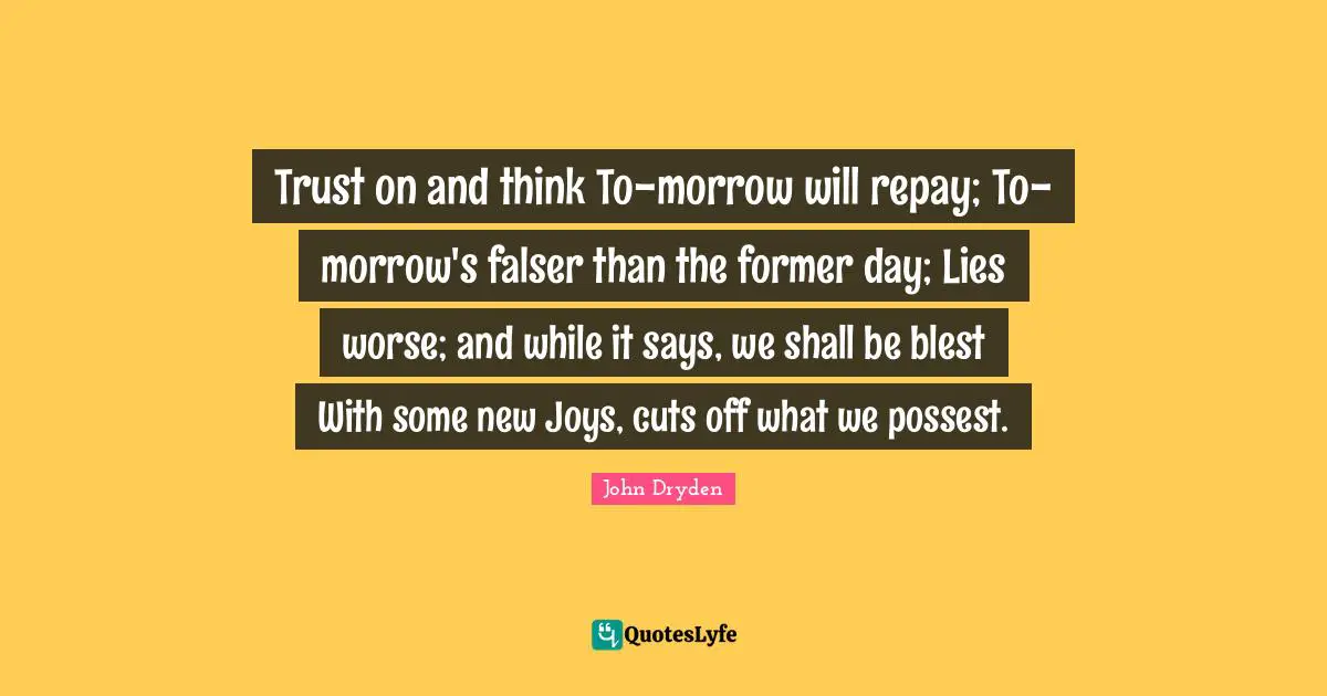 Trust on and think To-morrow will repay; To-morrow's falser than the former day; Lies worse; and while it says, we shall be blest With some new Joys, cuts off what we possest.