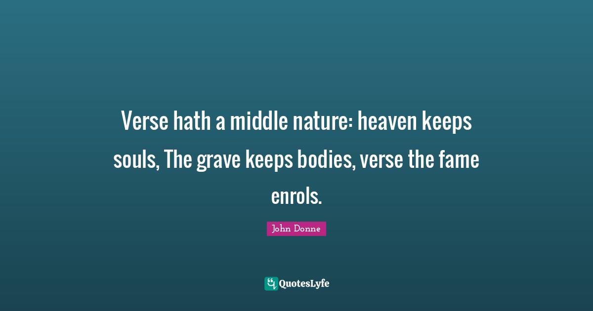 Verse hath a middle nature: heaven keeps souls, The grave keeps bodies, verse the fame enrols.