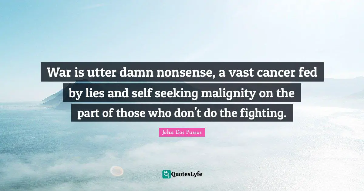 War is utter damn nonsense, a vast cancer fed by lies and self seeking malignity on the part of those who don't do the fighting.