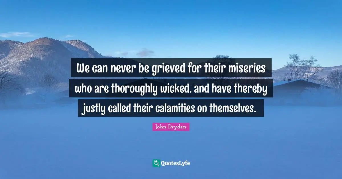 We can never be grieved for their miseries who are thoroughly wicked, and have thereby justly called their calamities on themselves.
