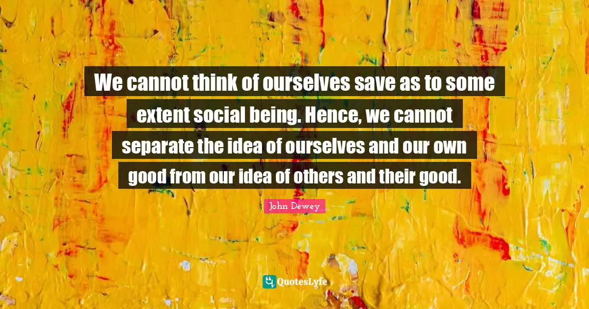 We cannot think of ourselves save as to some extent social being. Hence, we cannot separate the idea of ourselves and our own good from our idea of others and their good.