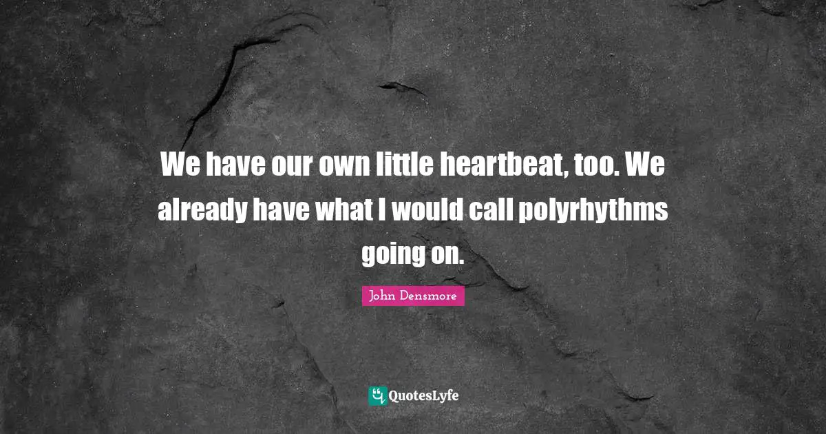 We have our own little heartbeat, too. We already have what I would call polyrhythms going on.