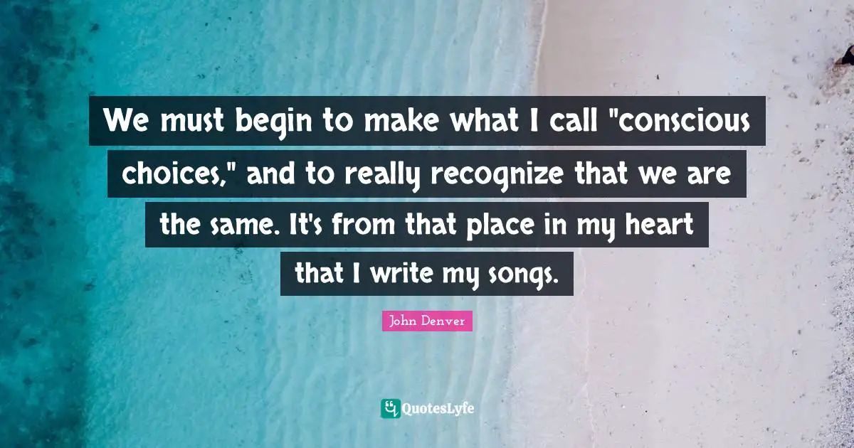 We must begin to make what I call "conscious choices," and to really recognize that we are the same. It's from that place in my heart that I write my songs.