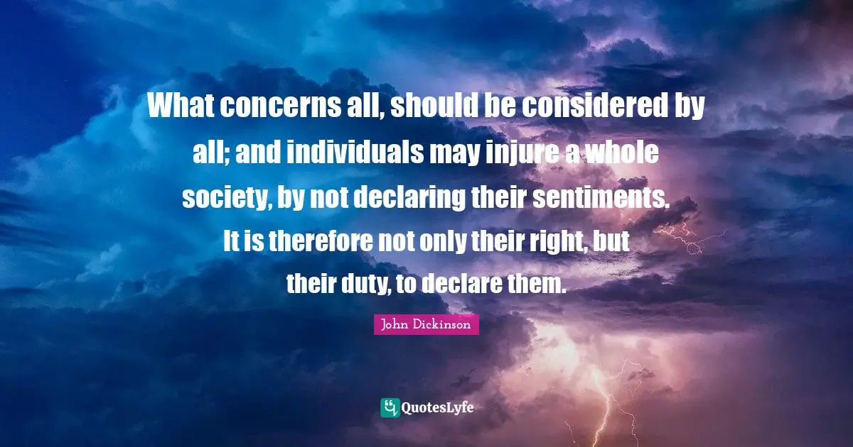 John Dickinson Quotes: What concerns all, should be considered by all; and individuals may injure a whole society, by not declaring their sentiments. It is therefore not only their right, but their duty, to declare them.