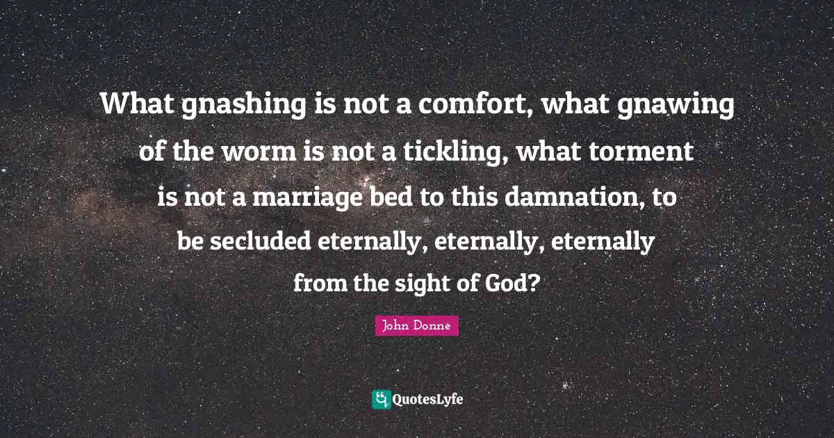 John Donne Quotes: "What gnashing is not a comfort, what gnawing of the worm is not a tickling, what torment is not a marriage bed to this damnation, to be secluded eternally, eternally, eternally from the sight of God?"