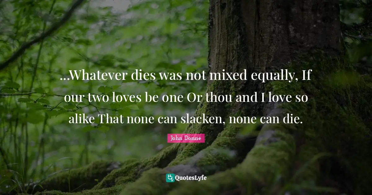 John Donne Quotes: "...Whatever dies was not mixed equally, If our two loves be one Or thou and I love so alike That none can slacken, none can die."