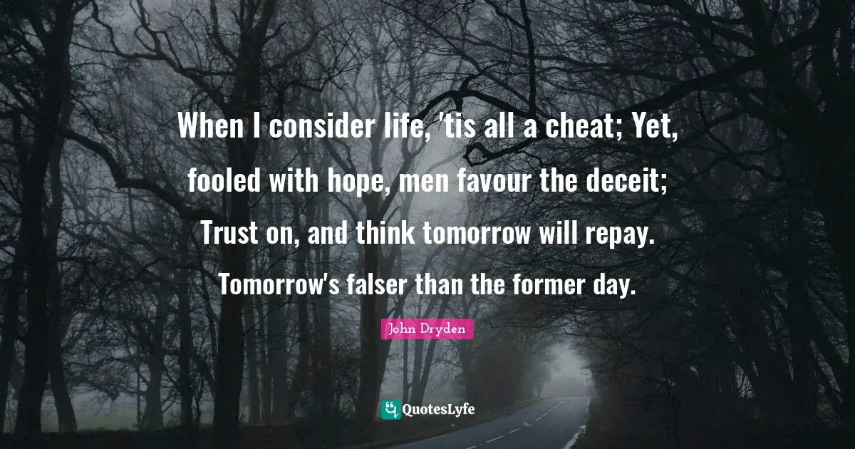 Favour Quotes: "When I consider life, 'tis all a cheat; Yet, fooled with hope, men favour the deceit; Trust on, and think tomorrow will repay. Tomorrow's falser than the former day."