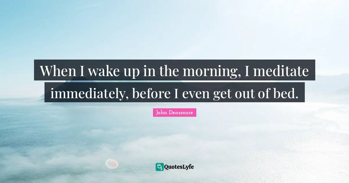 When I wake up in the morning, I meditate immediately, before I even get out of bed.