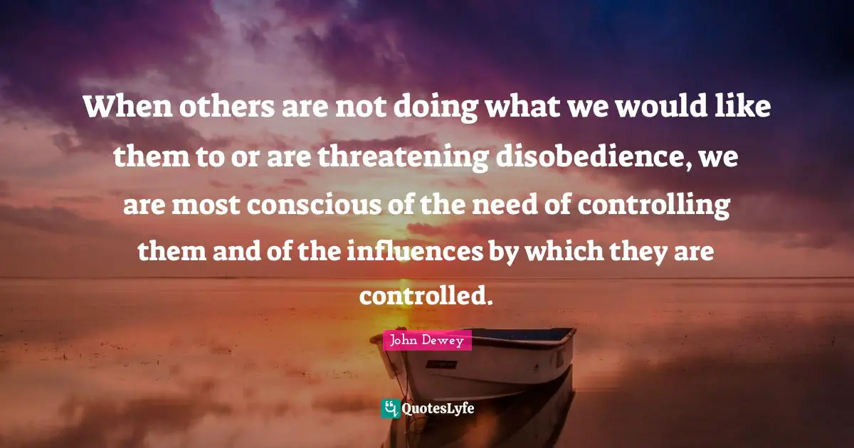 When others are not doing what we would like them to or are threatening disobedience, we are most conscious of the need of controlling them and of the influences by which they are controlled.