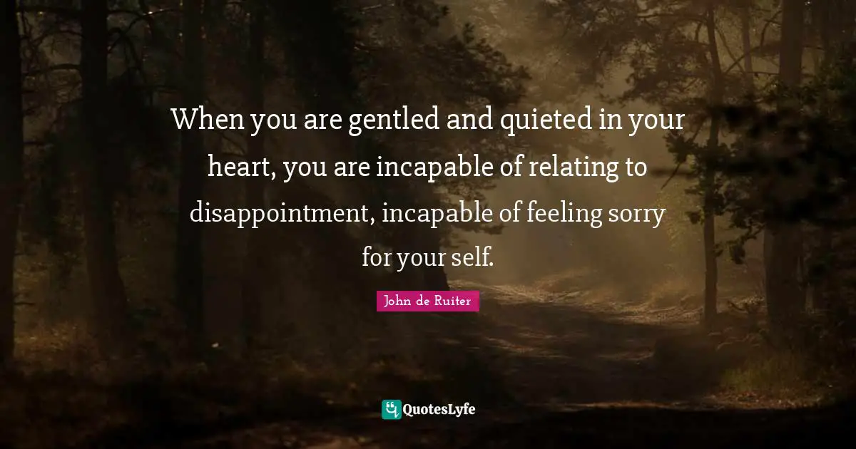 When you are gentled and quieted in your heart, you are incapable of relating to disappointment, incapable of feeling sorry for your self.