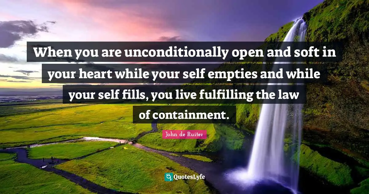 When you are unconditionally open and soft in your heart while your self empties and while your self fills, you live fulfilling the law of containment.