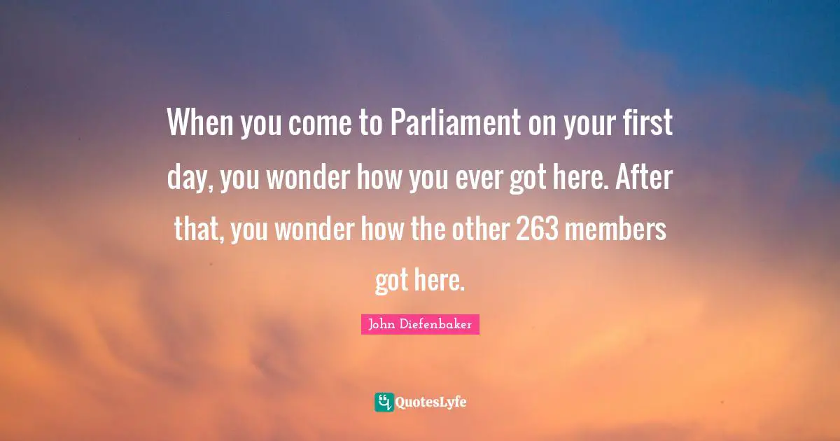 John Diefenbaker Quotes: "When you come to Parliament on your first day, you wonder how you ever got here. After that, you wonder how the other 263 members got here."