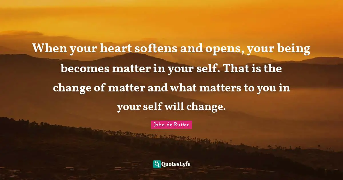 When your heart softens and opens, your being becomes matter in your self. That is the change of matter and what matters to you in your self will change.