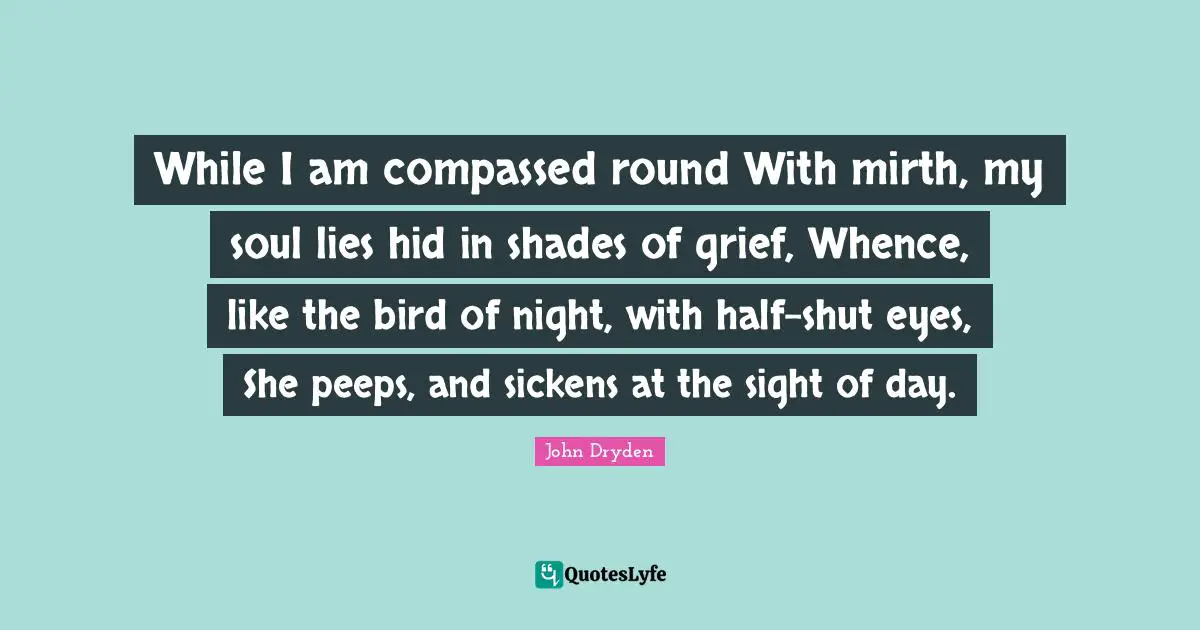 While I am compassed round With mirth, my soul lies hid in shades of grief, Whence, like the bird of night, with half-shut eyes, She peeps, and sickens at the sight of day.