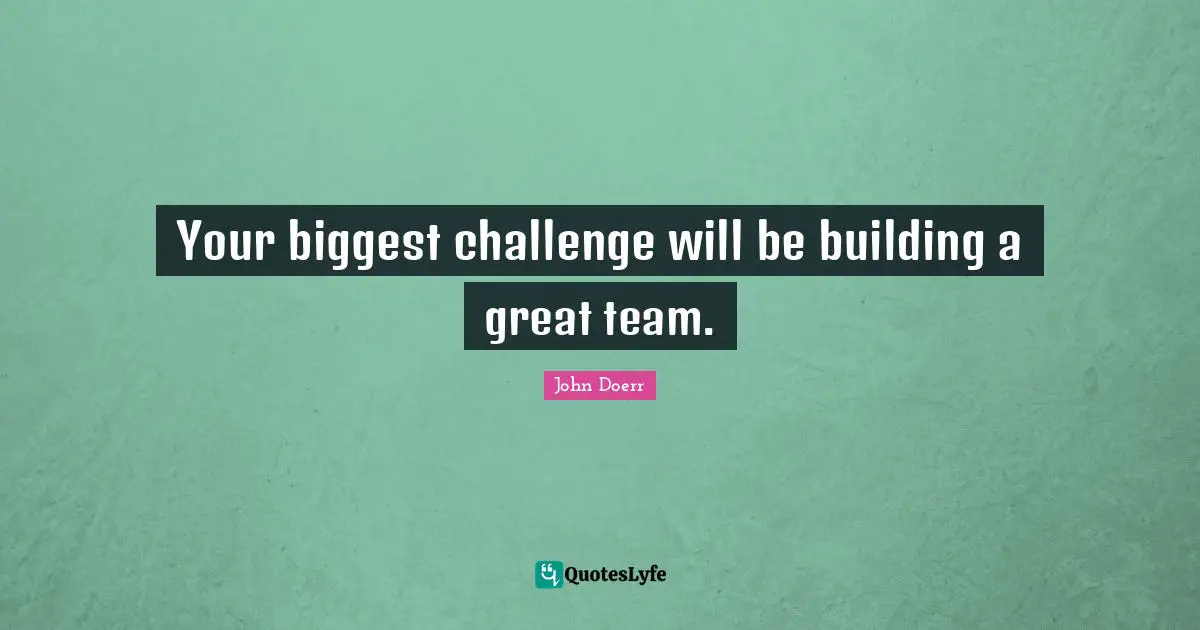 Your biggest challenge will be building a great team.