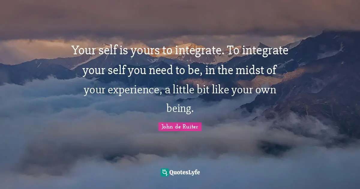 Your self is yours to integrate. To integrate your self you need to be, in the midst of your experience, a little bit like your own being.
