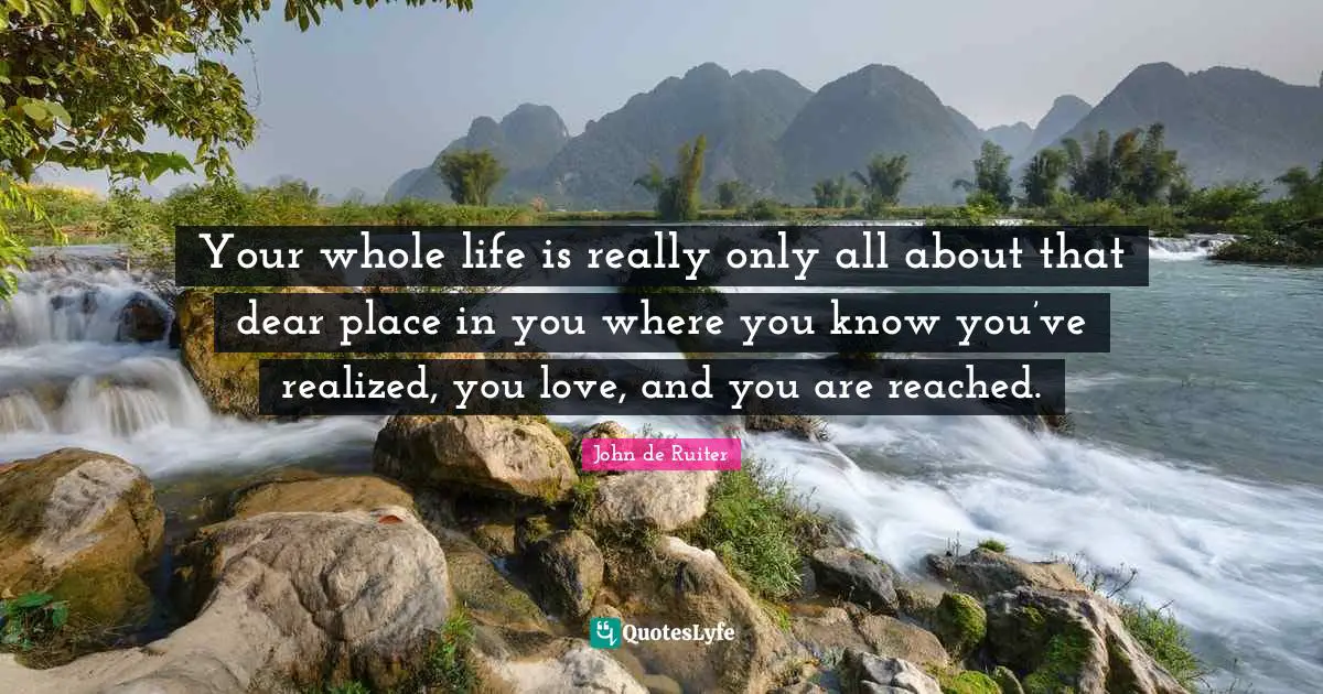 Your whole life is really only all about that dear place in you where you know you’ve realized, you love, and you are reached.